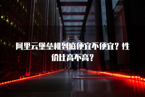 阿里云堡垒机到底便宜不便宜?性价比高不高?