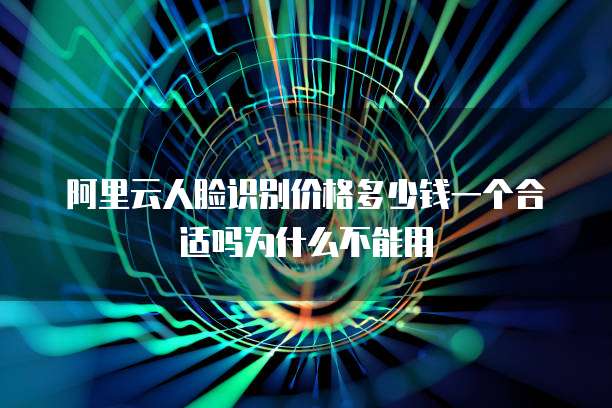 阿里云人脸识别价格多少钱一个合适吗为什么不能用