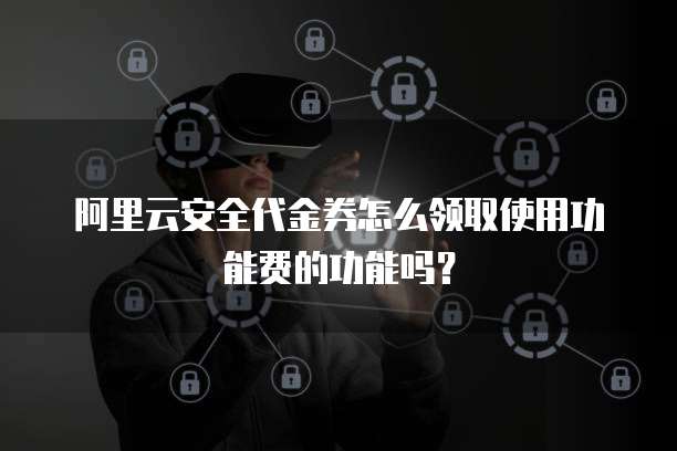 阿里云安全代金券怎么领取使用功能费的功能吗?