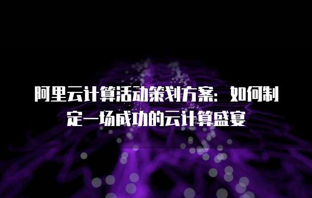 阿里云计算活动策划方案：如何制定一场成功的云计算盛宴