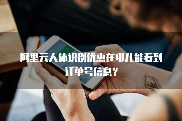 阿里云人体识别优惠在哪儿能看到订单号信息?