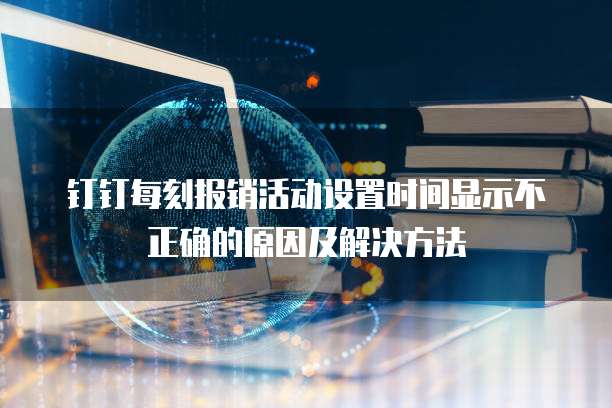 钉钉每刻报销活动设置时间显示不正确的原因及解决方法