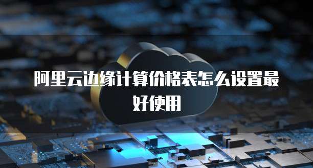 阿里云边缘计算价格表怎么设置最好使用