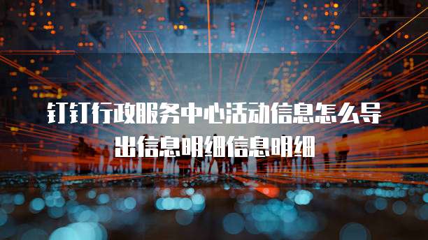 钉钉行政服务中心活动信息怎么导出信息明细信息明细