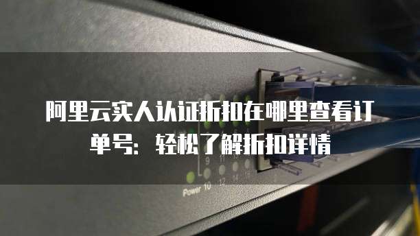 阿里云实人认证折扣在哪里查看订单号:轻松了解折扣详情