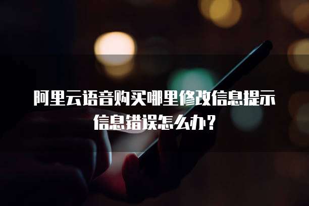 阿里云语音购买哪里修改信息提示信息错误怎么办?