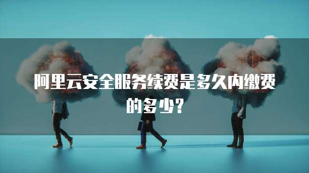 阿里云安全服务续费是多久内缴费的多少?