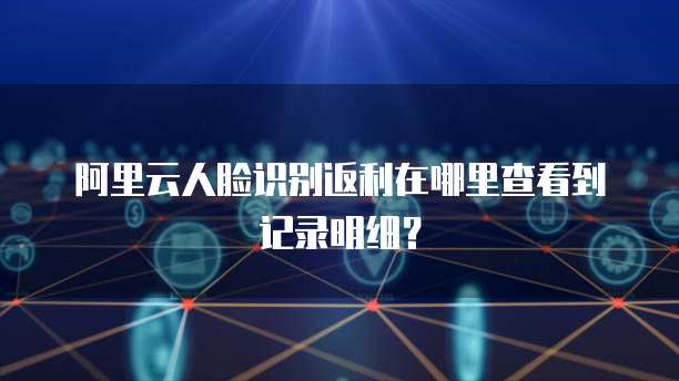 阿里云人脸识别返利在哪里查看到记录明细?
