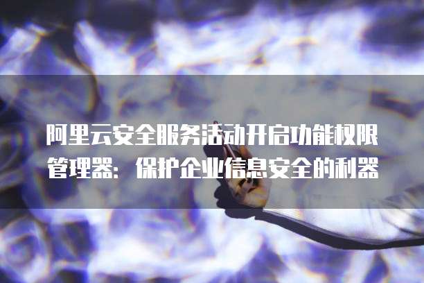 阿里云安全服务活动开启功能权限管理器:保护企业信息安全的利器