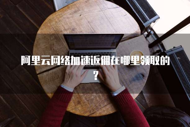 阿里云网络加速返佣在哪里领取的?