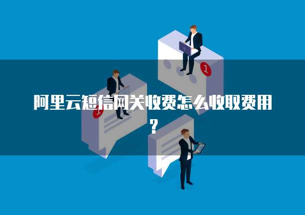 阿里云短信网关收费怎么收取费用？