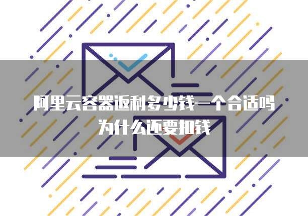 阿里云容器返利多少钱一个合适吗为什么还要扣钱