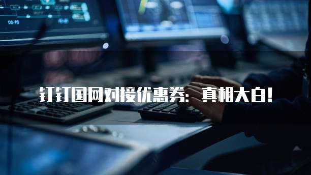 钉钉国网对接优惠券:真相大白!