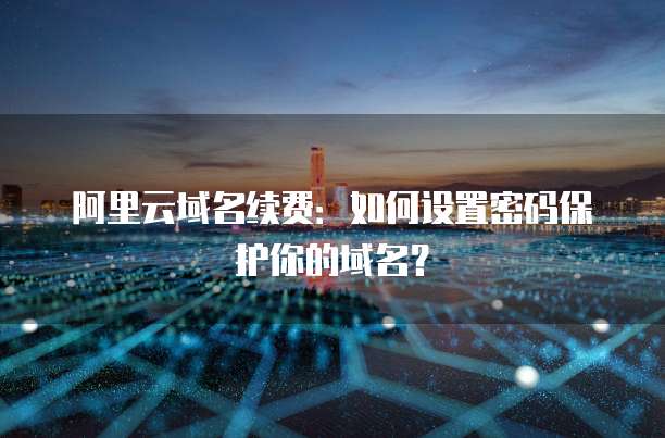 阿里云域名续费:如何设置密码保护你的域名?