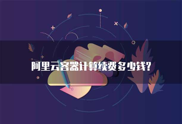 阿里云容器计算续费多少钱?