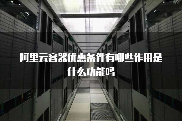 阿里云容器优惠条件有哪些作用是什么功能吗