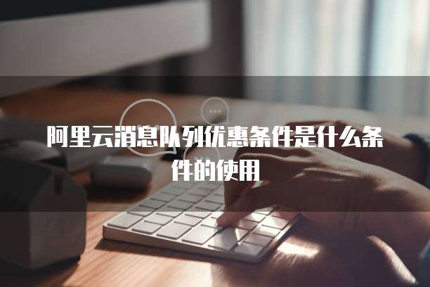 阿里云消息队列优惠条件是什么条件的使用