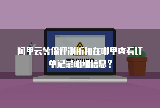 阿里云等保评测折扣在哪里查看订单记录明细信息?