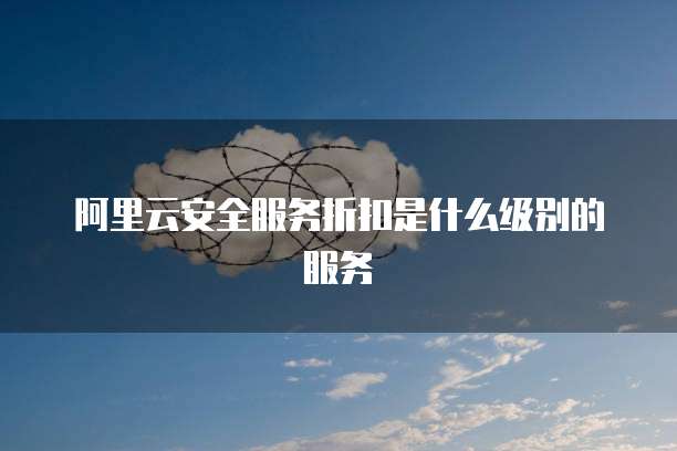 阿里云安全服务折扣是什么级别的服务