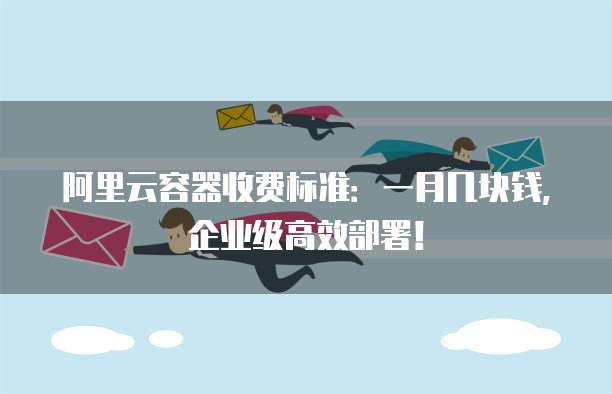 阿里云容器收费标准:一月几块钱,企业级高效部署!