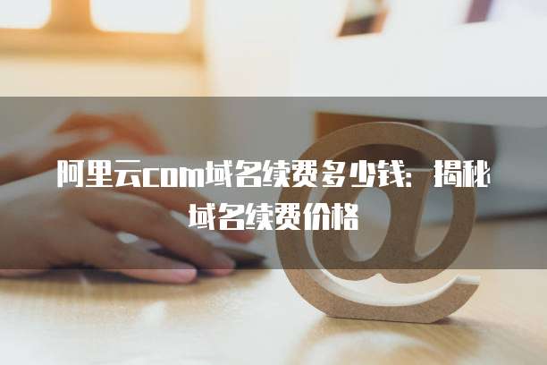 阿里云com域名续费多少钱:揭秘域名续费价格