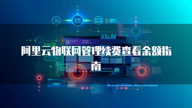 阿里云物联网管理续费查看余额指南