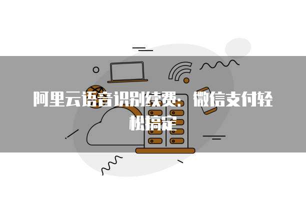 阿里云语音识别续费:微信支付轻松搞定