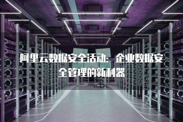 阿里云数据安全活动:企业数据安全管理的新利器