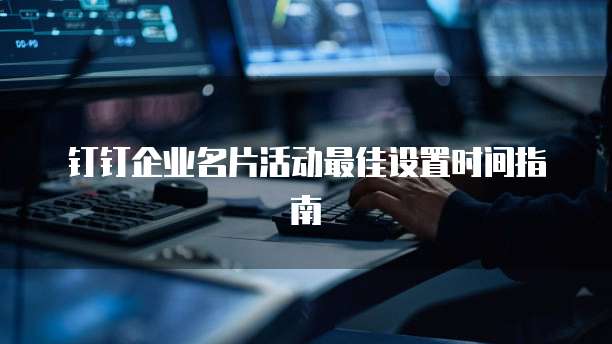 钉钉企业名片活动最佳设置时间指南