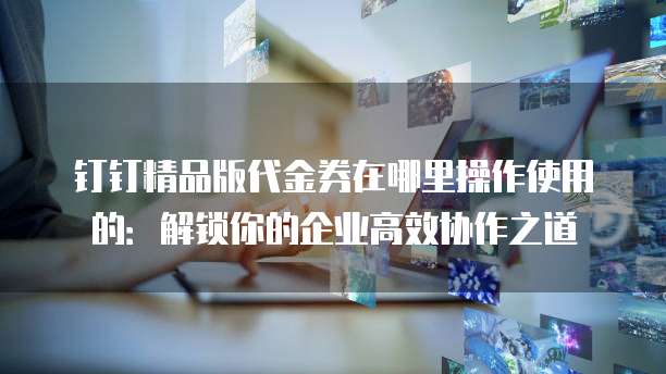 钉钉精品版代金券在哪里操作使用的:解锁你的企业高效协作之道