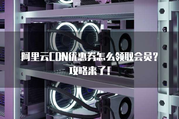 阿里云CDN优惠券怎么领取会员?攻略来了!