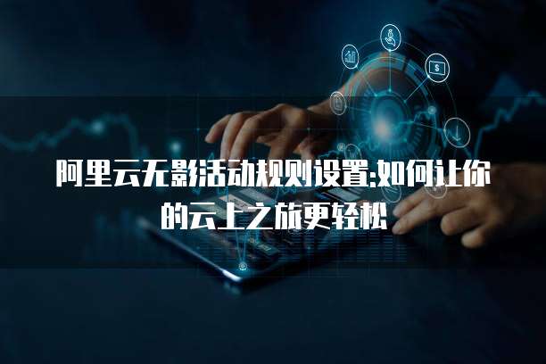 阿里云无影活动规则设置:如何让你的云上之旅更轻松