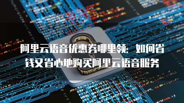 阿里云语音优惠券哪里领:如何省钱又省心地购买阿里云语音服务