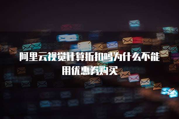 阿里云视觉计算折扣吗为什么不能用优惠券购买