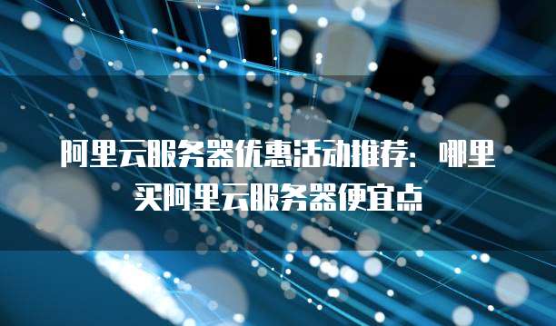 阿里云服务器优惠活动推荐:哪里买阿里云服务器便宜点