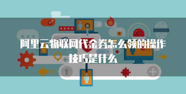 阿里云物联网代金券怎么领的操作技巧是什么