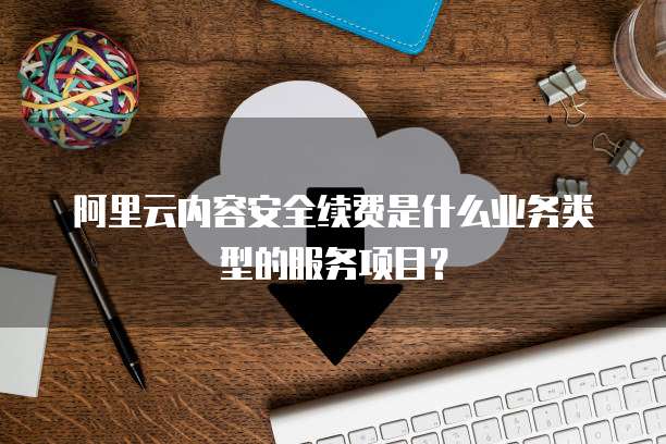 阿里云内容安全续费是什么业务类型的服务项目?