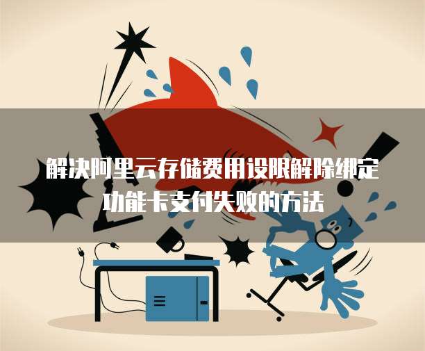 解决阿里云存储费用设限解除绑定功能卡支付失败的方法