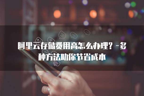 阿里云存储费用高怎么办理?-多种方法助你节省成本