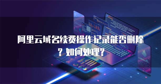 阿里云域名续费操作记录能否删除?如何处理?
