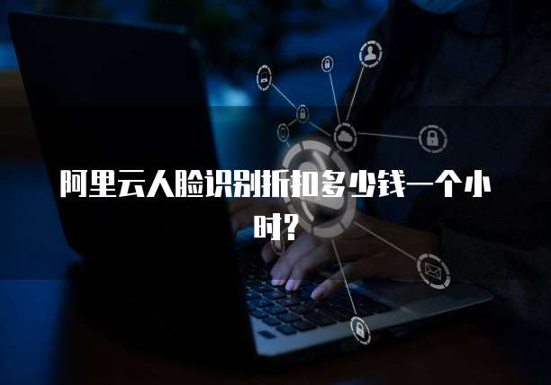 阿里云人脸识别折扣多少钱一个小时？