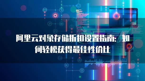 阿里云对象存储折扣设置指南:如何轻松获得最佳性价比