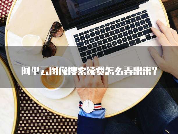 阿里云图像搜索续费怎么弄出来?