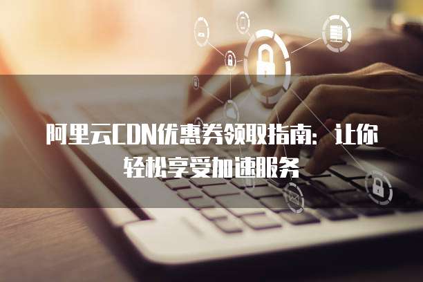 阿里云CDN优惠券领取指南:让你轻松享受加速服务