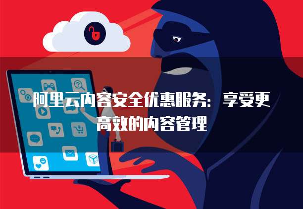 阿里云内容安全优惠服务:享受更高效的内容管理