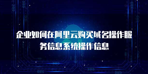 企业如何在阿里云购买域名操作服务信息系统操作信息