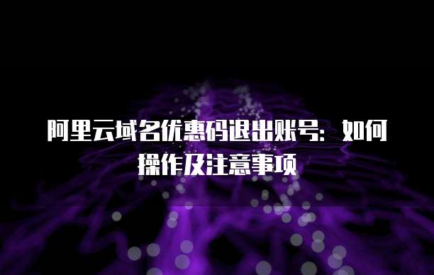 阿里云域名优惠码退出账号:如何操作及注意事项