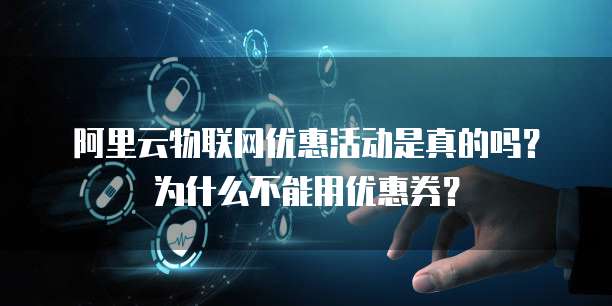 阿里云物联网优惠活动是真的吗?为什么不能用优惠券?