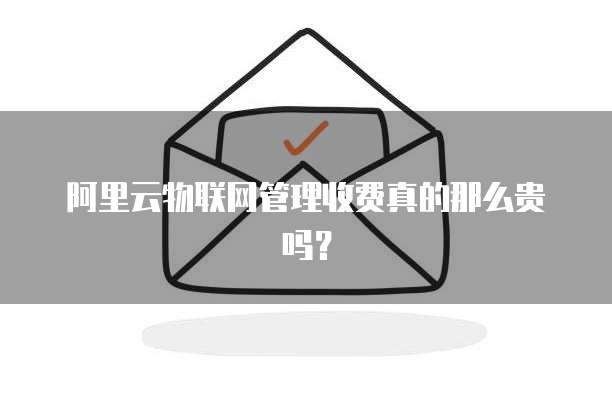 阿里云物联网管理收费真的那么贵吗?