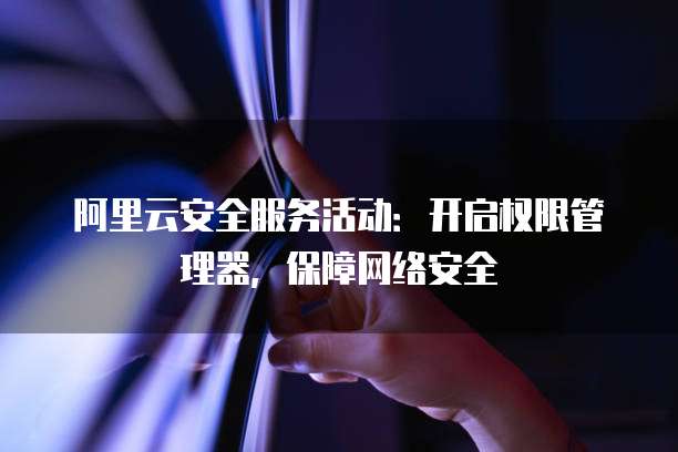 阿里云安全服务活动:开启权限管理器,保障网络安全